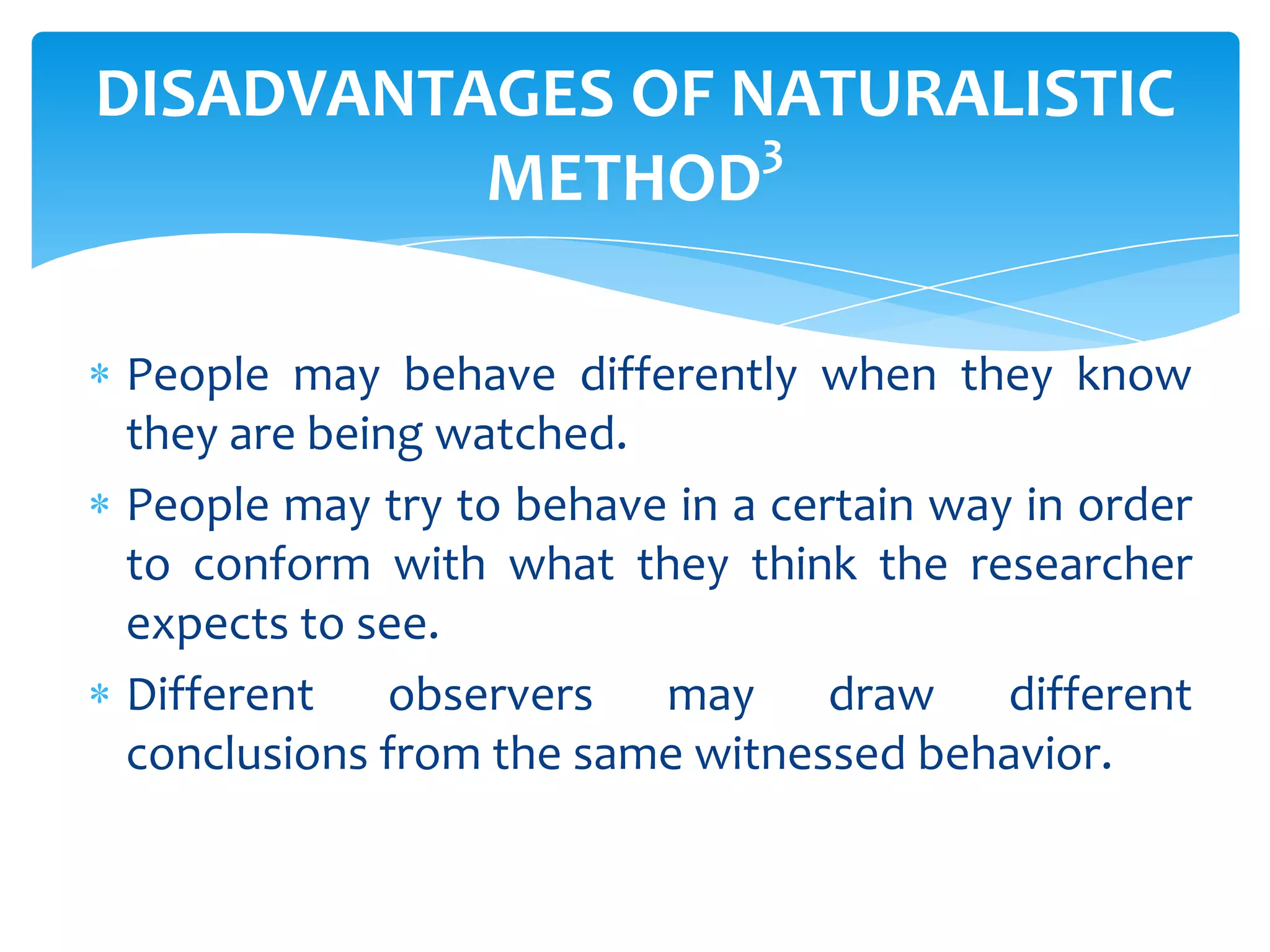 DISADVANTAGES OF NATURALISTIC
3
METHOD
People may behave differently when they know
they are being watched.
People may try to behave in a certain way in order
to conform with what they think the researcher
expects to see.
Different observers may draw different
conclusions from the same witnessed behavior.

 