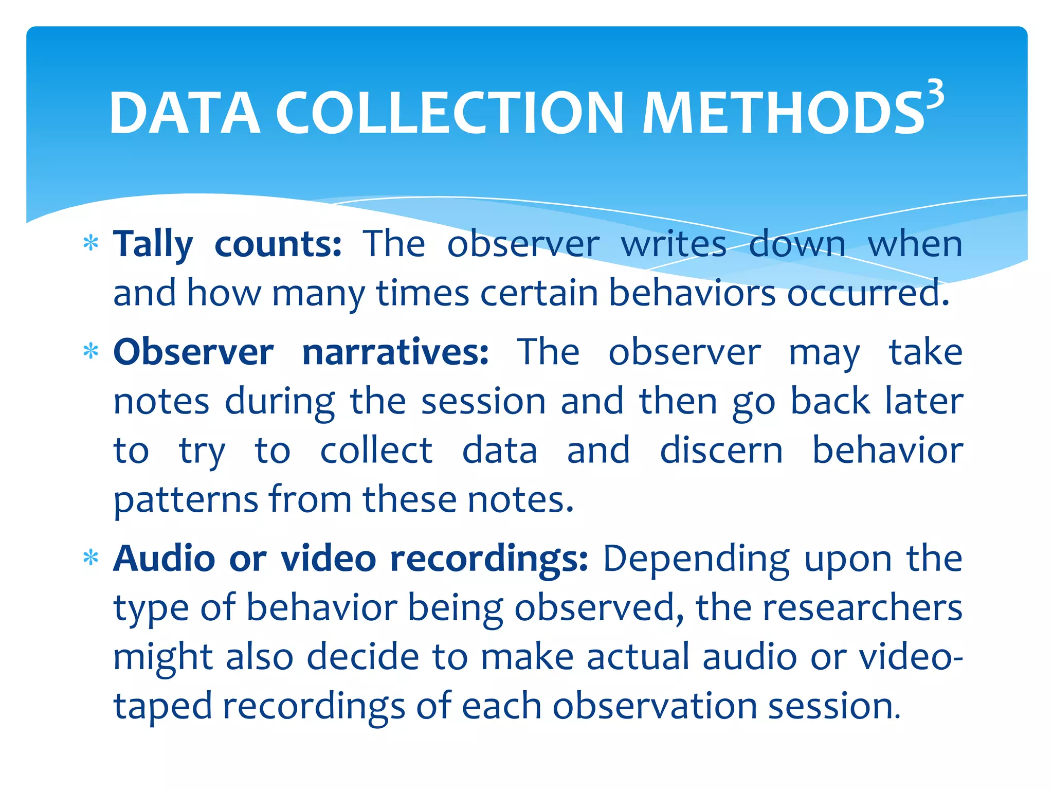 3

DATA COLLECTION METHODS

Tally counts: The observer writes down when
and how many times certain behaviors occurred.
Observer narratives: The observer may take
notes during the session and then go back later
to try to collect data and discern behavior
patterns from these notes.
Audio or video recordings: Depending upon the
type of behavior being observed, the researchers
might also decide to make actual audio or videotaped recordings of each observation session.

 