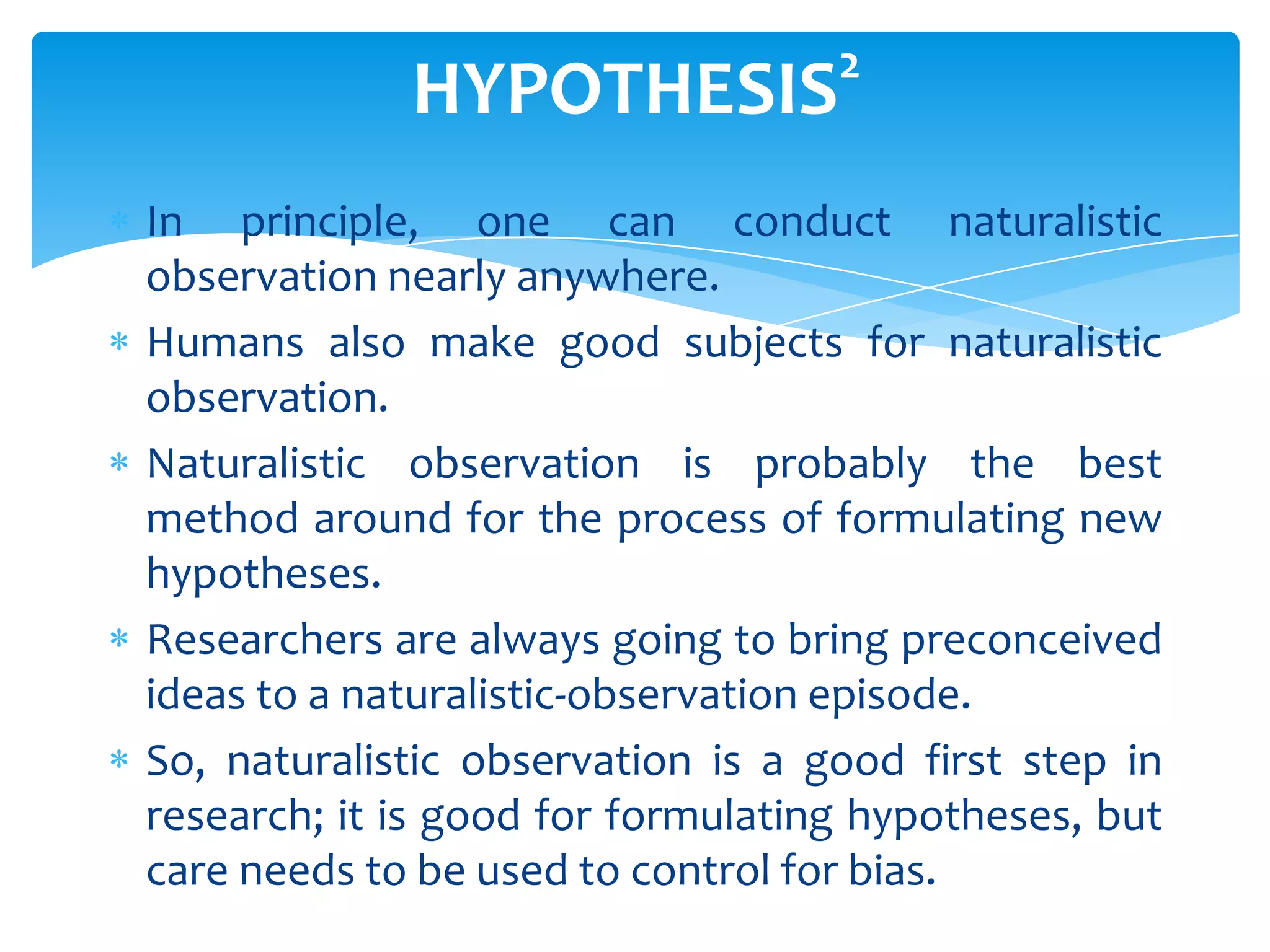 HYPOTHESIS

2

In principle, one can conduct naturalistic
observation nearly anywhere.
Humans also make good subjects for naturalistic
observation.
Naturalistic observation is probably the best
method around for the process of formulating new
hypotheses.
Researchers are always going to bring preconceived
ideas to a naturalistic-observation episode.
So, naturalistic observation is a good first step in
research; it is good for formulating hypotheses, but
care needs to be used to control for bias.

 