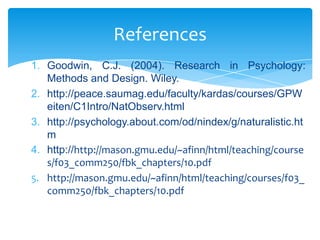 References
1. Goodwin, C.J. (2004). Research in Psychology:
Methods and Design. Wiley.
2. http://peace.saumag.edu/faculty/kardas/courses/GPW
eiten/C1Intro/NatObserv.html
3. http://psychology.about.com/od/nindex/g/naturalistic.ht
m
4. http://http://mason.gmu.edu/~afinn/html/teaching/course
s/f03_comm250/fbk_chapters/10.pdf
5. http://mason.gmu.edu/~afinn/html/teaching/courses/f03_
comm250/fbk_chapters/10.pdf

 