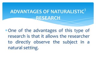 ADVANTAGES OF NATURALISTIC
RESEARCH

3

One of the advantages of this type of
research is that it allows the researcher
to directly observe the subject in a
natural setting.

 