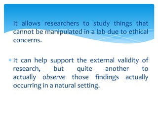 It allows researchers to study things that
cannot be manipulated in a lab due to ethical
concerns.
It can help support the external validity of
research,
but
quite
another
to
actually observe those findings actually
occurring in a natural setting.

 