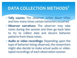 3

DATA COLLECTION METHODS

Tally counts: The observer writes down when
and how many times certain behaviors occurred.
Observer narratives: The observer may take
notes during the session and then go back later
to try to collect data and discern behavior
patterns from these notes.
Audio or video recordings: Depending upon the
type of behavior being observed, the researchers
might also decide to make actual audio or videotaped recordings of each observation session.

 