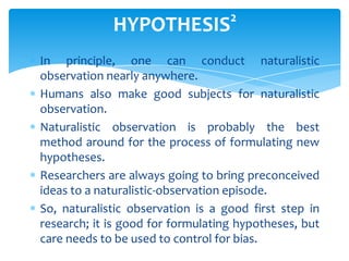 HYPOTHESIS

2

In principle, one can conduct naturalistic
observation nearly anywhere.
Humans also make good subjects for naturalistic
observation.
Naturalistic observation is probably the best
method around for the process of formulating new
hypotheses.
Researchers are always going to bring preconceived
ideas to a naturalistic-observation episode.
So, naturalistic observation is a good first step in
research; it is good for formulating hypotheses, but
care needs to be used to control for bias.

 