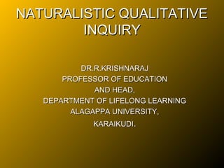 NATURALISTIC QUALITATIVE
        INQUIRY

           DR.R.KRISHNARAJ
       PROFESSOR OF EDUCATION
              AND HEAD,
   DEPARTMENT OF LIFELONG LEARNING
         ALAGAPPA UNIVERSITY,
             KARAIKUDI.
 