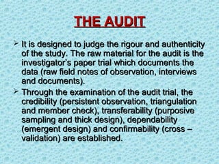 THE AUDIT
 It is designed to judge the rigour and authenticity
  of the study. The raw material for the audit is the
  investigator’s paper trial which documents the
  data (raw field notes of observation, interviews
  and documents).
 Through the examination of the audit trial, the
  credibility (persistent observation, triangulation
  and member check), transferability (purposive
  sampling and thick design), dependability
  (emergent design) and confirmability (cross –
  validation) are established.
 