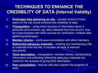 TECHNIQUES TO ENHANCE THE
CREDIBILITY OF DATA (Internal Validity)
1)   Prolonged data gathering on site – greater amount of time
     spent on the site would enhance the credibility of data.
2)   Triangulation – using many sources of information about a
     particular phenomenon; eg. data collected from one source may
     be cross-checked with other sources for verification; multiple data
     gathering techniques.
3)   Member checks – continuous consultation with other members
4)   Referential adequacy materials – creating and maintaining a file
     of materials from the site. It includes all sorts of relevant
     documents.
5)   Thick description – triangulation, member checks, corroborating
     information and collecting referential adequacy materials are
     meant for the purpose of giving thick description.
6)   Peer consultation – discuss with peer experts the progress of
     work.
 