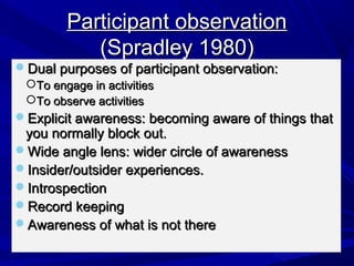 Participant observation
           (Spradley 1980)
Dual purposes of participant observation:
 To engage in activities
 To observe activities
Explicit awareness: becoming aware of things that
 you normally block out.
Wide angle lens: wider circle of awareness
Insider/outsider experiences.
Introspection
Record keeping
Awareness of what is not there
 