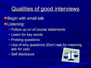 Qualities of good interviews
Begin with small talk
Listening:
– Follow up on of course statements
– Listen for key words
– Probing questions
– Use of why questions (Don’t ask for meaning,
  ask for use)
– Self disclosure
 