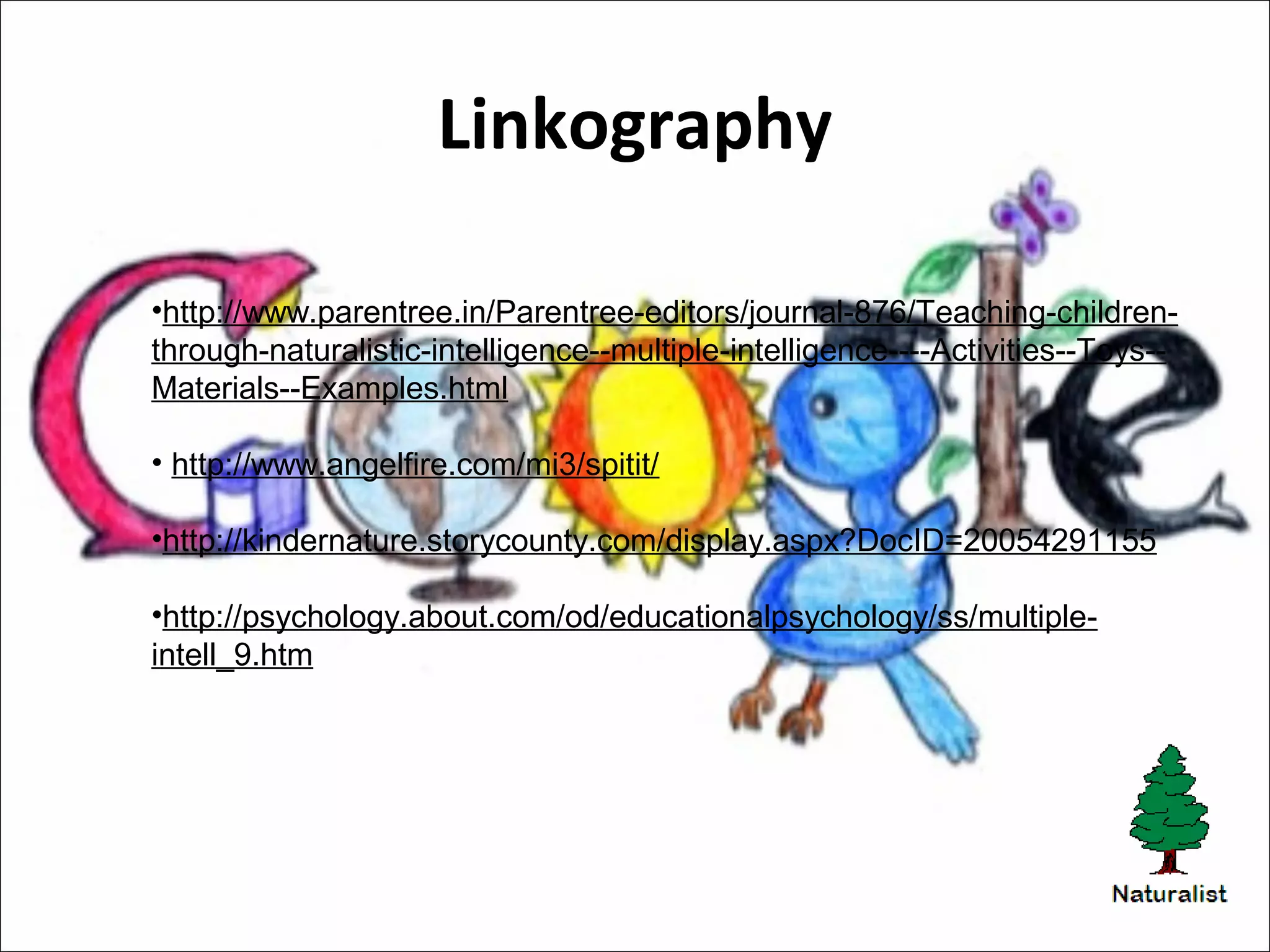 Linkography
•http://www.parentree.in/Parentree-editors/journal-876/Teaching-children-
through-naturalistic-intelligence--multiple-intelligence----Activities--Toys--
Materials--Examples.html
• http://www.angelfire.com/mi3/spitit/
•http://kindernature.storycounty.com/display.aspx?DocID=20054291155
•http://psychology.about.com/od/educationalpsychology/ss/multiple-
intell_9.htm