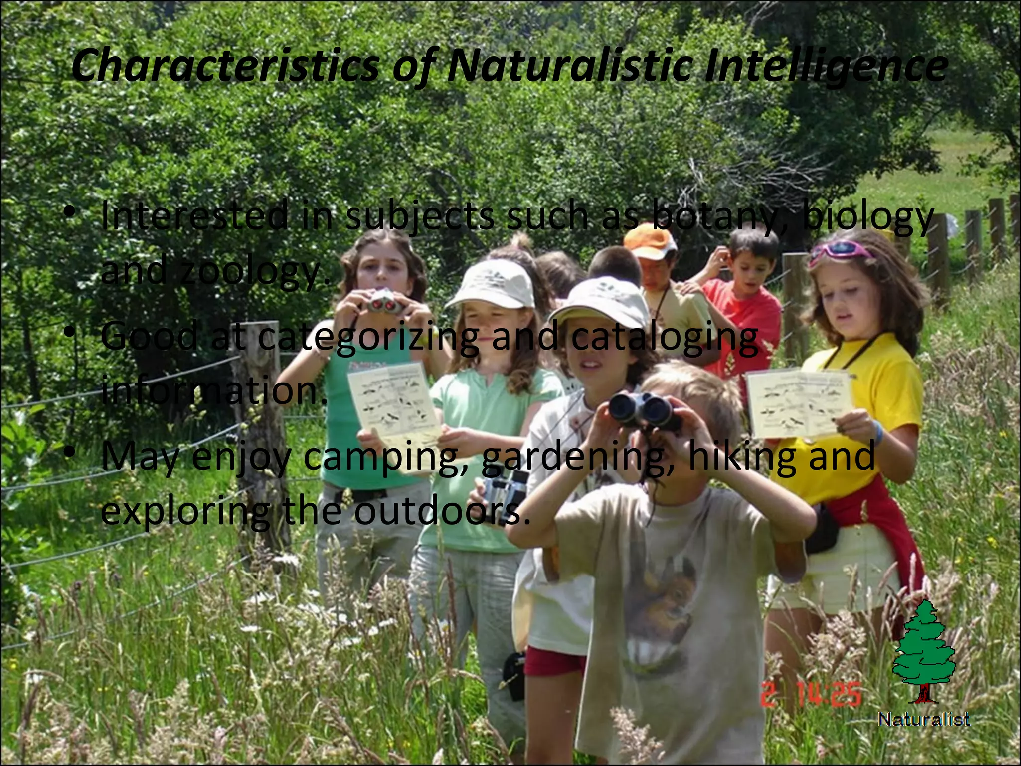 Characteristics of Naturalistic Intelligence
• Interested in subjects such as botany, biology
and zoology.
• Good at categorizing and cataloging
information.
• May enjoy camping, gardening, hiking and
exploring the outdoors.