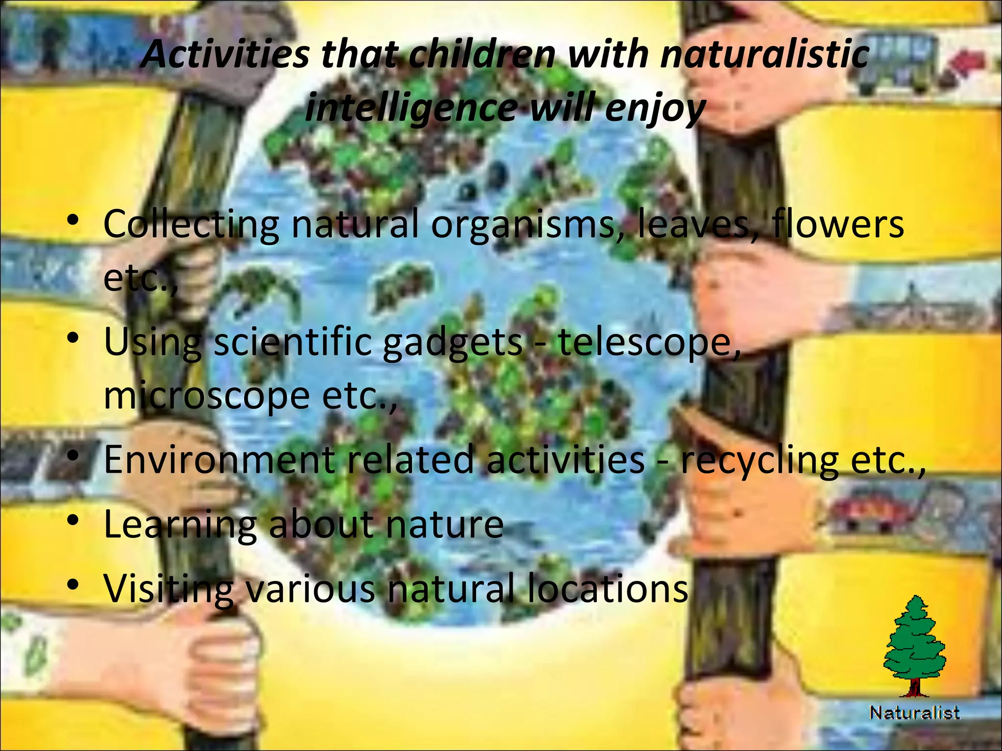 Activities that children with naturalistic
intelligence will enjoy
• Collecting natural organisms, leaves, flowers
etc.,
• Using scientific gadgets - telescope,
microscope etc.,
• Environment related activities - recycling etc.,
• Learning about nature
• Visiting various natural locations