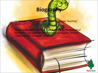 Biography
•J. Harmer,” The Practice Of English Language Teaching”,
2003.
•Early Childhood-Head Start Task Force, U.S. Department of
Education, U.S. Department of Health and Human Services,
“Teaching Our Youngest”, 2002
 