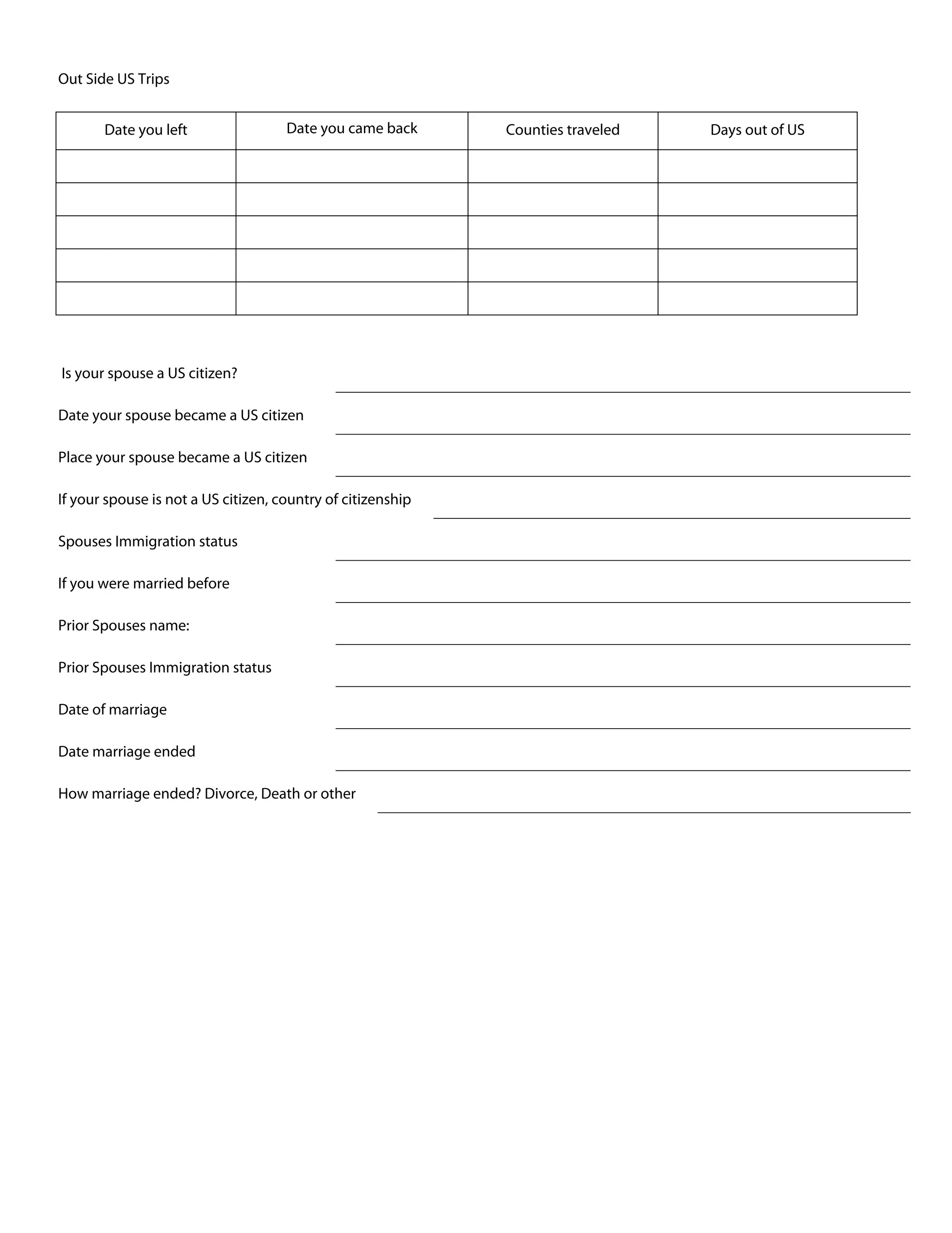 Out Side US Trips
Date you left Date you came back Counties traveled Days out of US
Is your spouse a US citizen?
Date your spouse became a US citizen
Place your spouse became a US citizen
If your spouse is not a US citizen, country of citizenship
Spouses Immigration status
If you were married before
Prior Spouses name:
Prior Spouses Immigration status
Date of marriage
Date marriage ended
How marriage ended? Divorce, Death or other
 