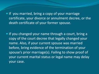  If you married, bring a copy of your marriage
certificate, your divorce or annulment decree, or the
death certificate of your former spouse.
 If you changed your name through a court, bring a
copy of the court decree that legally changed your
name. Also, if your current spouse was married
before, bring evidence of the termination of your
spouse’s prior marriage(s). Failing to show proof of
your current marital status or legal name may delay
your case.
 