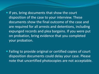  If yes, bring documents that show the court
disposition of the case to your interview. These
documents show the final outcome of the case and
are required for all arrests and detentions, including
expunged records and plea bargains. If you were put
on probation, bring evidence that you completed
your probation.
 Failing to provide original or certified copies of court
disposition documents could delay your case. Please
note that uncertified photocopies are not acceptable.
 