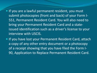  If you are a lawful permanent resident, you must
submit photocopies (front and back) of your Form I-
551, Permanent Resident Card. You will also need to
bring your Permanent Resident Card and a state-
issued identification such as a driver’s license to your
interview with USCIS.
 If you have lost your Permanent Resident Card, attach
a copy of any other entry document or a photocopy
of a receipt showing that you have filed the Form I-
90, Application to Replace Permanent Resident Card.
 