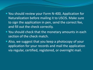  You should review your Form N-400, Application for
Naturalization before mailing it to USCIS. Make sure
to sign the application in pen, send the correct fee,
and fill out the check correctly.
 You should check that the monetary amounts in each
section of the check match.
 Also, we suggest that you keep a photocopy of your
application for your records and mail the application
via regular, certified, registered, or overnight mail.
 