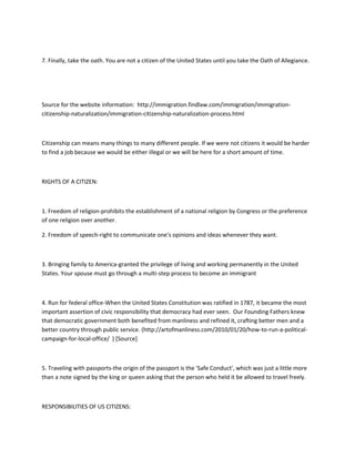7. Finally, take the oath. You are not a citizen of the United States until you take the Oath of Allegiance.




Source for the website information: http://immigration.findlaw.com/immigration/immigration-
citizenship-naturalization/immigration-citizenship-naturalization-process.html



Citizenship can means many things to many different people. If we were not citizens it would be harder
to find a job because we would be either illegal or we will be here for a short amount of time.



RIGHTS OF A CITIZEN:



1. Freedom of religion-prohibits the establishment of a national religion by Congress or the preference
of one religion over another.

2. Freedom of speech-right to communicate one's opinions and ideas whenever they want.



3. Bringing family to America-granted the privilege of living and working permanently in the United
States. Your spouse must go through a multi-step process to become an immigrant



4. Run for federal office-When the United States Constitution was ratified in 1787, it became the most
important assertion of civic responsibility that democracy had ever seen. Our Founding Fathers knew
that democratic government both benefited from manliness and refined it, crafting better men and a
better country through public service. (http://artofmanliness.com/2010/01/20/how-to-run-a-political-
campaign-for-local-office/ ) [Source]



5. Traveling with passports-the origin of the passport is the 'Safe Conduct', which was just a little more
than a note signed by the king or queen asking that the person who held it be allowed to travel freely.



RESPONSIBILITIES OF US CITIZENS:
 