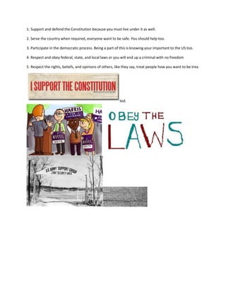 1. Support and defend the Constitution because you must live under it as well.

2. Serve the country when required, everyone want to be safe. You should help too.

3. Participate in the democratic process. Being a part of this is knowing your important to the US too.

4. Respect and obey federal, state, and local laws or you will end up a criminal with no freedom

5. Respect the rights, beliefs, and opinions of others, like they say, treat people how you want to be trea




                                                         ted.
 