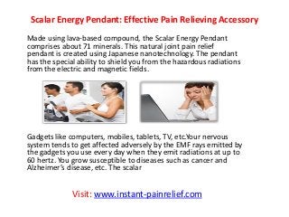 Scalar Energy Pendant: Effective Pain Relieving Accessory
Made using lava-based compound, the Scalar Energy Pendant
comprises about 71 minerals. This natural joint pain relief
pendant is created using Japanese nanotechnology. The pendant
has the special ability to shield you from the hazardous radiations
from the electric and magnetic fields.
Gadgets like computers, mobiles, tablets, TV, etc.Your nervous
system tends to get affected adversely by the EMF rays emitted by
the gadgets you use every day when they emit radiations at up to
60 hertz. You grow susceptible to diseases such as cancer and
Alzhei er’s disease, et . The s alar
Visit: www.instant-painrelief.com
 