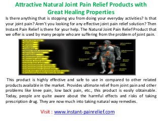 Attractive Natural Joint Pain Relief Products with
Great Healing Properties
Is there anything that is stopping you from doing your everyday activities? Is that
your joint pain? Are ’t you looking for any effective joint pain relief solution? Then
Instant Pain Relief is there for your help. The Natural Joint Pain Relief Product that
we offer is used by many people who are suffering from the problem of joint pain.
This product is highly effective and safe to use in compared to other related
products available in the market. Provides ultimate relief from joint pain and other
problems like knee pain, low back pain, etc., this product is easily obtainable.
Today, people are quite aware about the harmful effects and risks of taking
prescription drug. They are now much into taking natural way remedies.
Visit : www.instant-painrelief.com
 