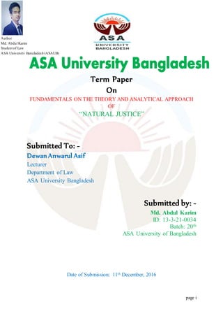Term Paper
On
FUNDAMENTALS ON THE THEORY AND ANALYTICAL APPROACH
OF
“NATURAL JUSTICE”
Submitted To: -
Dewan Anwarul Asif
Lecturer
Department of Law
ASA University Bangladesh
Submitted by: -
Md. Abdul Karim
ID: 13-3-21-0034
Batch: 20th
ASA University of Bangladesh
Date of Submission: 11th December, 2016
Author
Md. Abdul Karim
Student of Law
ASA University Bangladesh (ASAUB)
 