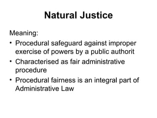 Natural Justice
Meaning:
• Procedural safeguard against improper
  exercise of powers by a public authorit
• Characterised as fair administrative
  procedure
• Procedural fairness is an integral part of
  Administrative Law
 