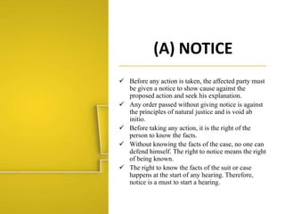 (A) NOTICE
 Before any action is taken, the affected party must
be given a notice to show cause against the
proposed action and seek his explanation.
 Any order passed without giving notice is against
the principles of natural justice and is void ab
initio.
 Before taking any action, it is the right of the
person to know the facts.
 Without knowing the facts of the case, no one can
defend himself. The right to notice means the right
of being known.
 The right to know the facts of the suit or case
happens at the start of any hearing. Therefore,
notice is a must to start a hearing.
 