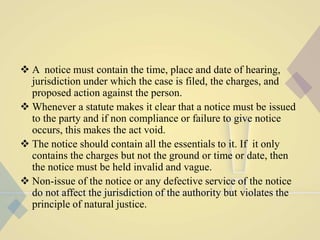  A notice must contain the time, place and date of hearing,
jurisdiction under which the case is filed, the charges, and
proposed action against the person.
 Whenever a statute makes it clear that a notice must be issued
to the party and if non compliance or failure to give notice
occurs, this makes the act void.
 The notice should contain all the essentials to it. If it only
contains the charges but not the ground or time or date, then
the notice must be held invalid and vague.
 Non-issue of the notice or any defective service of the notice
do not affect the jurisdiction of the authority but violates the
principle of natural justice.
 