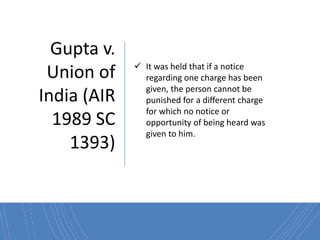 Gupta v.
Union of
India (AIR
1989 SC
1393)
 It was held that if a notice
regarding one charge has been
given, the person cannot be
punished for a different charge
for which no notice or
opportunity of being heard was
given to him.
 