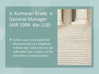 V. Kumaran Erady v.
General Manager
(AIR 1994 Ker.118)
 In this case, it was held that
disconnection of a telephone
without any valid notice to the
subscriber was violative of the
principles of natural justice.
 