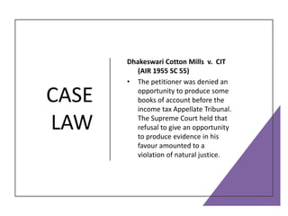 CASE
LAW
Dhakeswari Cotton Mills v. CIT
(AIR 1955 SC 55)
• The petitioner was denied an
opportunity to produce some
books of account before the
income tax Appellate Tribunal.
The Supreme Court held that
refusal to give an opportunity
to produce evidence in his
favour amounted to a
violation of natural justice.
 