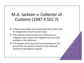 M.A. Jackson v. Collector of
Customs (1997 4 SCC 7)
 A show cause notice was issued under the Customs Act
for alleged short levy of customs duty.
 The authority relied on the price mentioned in a
magazine; but a copy of the magazine was not made
available to the petitioner.
 The Supreme Court quashed the proceedings on the
ground that the adverse material, if not disclosed,
cannot be used against a person.
 