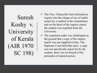 Suresh
Koshy v.
University
of Kerala
(AIR 1970
SC 198)
 The Vice- Chancellor had instituted an
inquiry into the charge of use of unfair
means by a student in the examination
and on the basis of the inquiry report,
the student was expelled from the
University.
 The expulsion order was challenged on
the ground that a copy of the inquiry
report was not supplied to him. The
Supreme Court held that since a copy
was not specifically asked for by the
student, there was no breach of the
principles of natural justice.
 