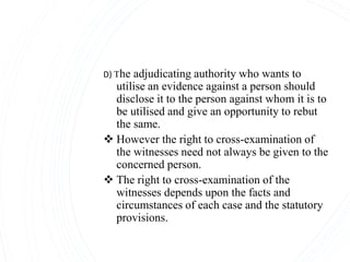 D) The adjudicating authority who wants to
utilise an evidence against a person should
disclose it to the person against whom it is to
be utilised and give an opportunity to rebut
the same.
 However the right to cross-examination of
the witnesses need not always be given to the
concerned person.
 The right to cross-examination of the
witnesses depends upon the facts and
circumstances of each case and the statutory
provisions.
 