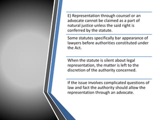 E) Representation through counsel or an
advocate cannot be claimed as a part of
natural justice unless the said right is
conferred by the statute.
Some statutes specifically bar appearance of
lawyers before authorities constituted under
the Act.
When the statute is silent about legal
representation, the matter is left to the
discretion of the authority concerned.
If the issue involves complicated questions of
law and fact the authority should allow the
representation through an advocate.
 