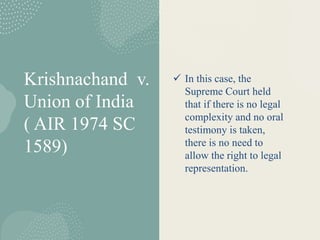 Krishnachand v.
Union of India
( AIR 1974 SC
1589)
 In this case, the
Supreme Court held
that if there is no legal
complexity and no oral
testimony is taken,
there is no need to
allow the right to legal
representation.
 