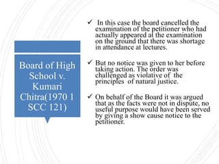 Board of High
School v.
Kumari
Chitra(1970 1
SCC 121)
 In this case the board cancelled the
examination of the petitioner who had
actually appeared at the examination
on the ground that there was shortage
in attendance at lectures.
 But no notice was given to her before
taking action. The order was
challenged as violative of the
principles of natural justice.
 On behalf of the Board it was argued
that as the facts were not in dispute, no
useful purpose would have been served
by giving a show cause notice to the
petitioner.
 