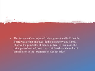 • The Supreme Court rejected this argument and held that the
Board was acting in a quasi-judicial capacity and it must
observe the principles of natural justice. In this case, the
principles of natural justice were violated and the order of
cancellation of the examination was set aside.
 