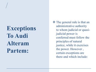 Exceptions
To Audi
Alteram
Partem:
 The general rule is that an
administrative authority
to whom judicial or quasi-
judicial power is
conferred must follow the
principles of natural
justice, while it exercises
the power. However ,
certain exceptions are
there and which include:
 