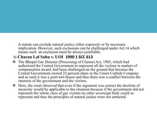 A statute can exclude natural justice either expressly or by necessary
implication. However, such exclusions can be challenged under Art.14 which
means such an exclusion must be always justifiable.
In Charan Lal Sahu v. UOI 1990 1 SCC 613
 The Bhopal Gas Disaster (Processing of Claims) Act, 1985, which had
authorized the Central Government to represent all the victims in matters of
compensation award, had been challenged on the ground that because the
Central Government owned 22 percent share in the Union Carbide Company
and as such it was a joint tort-feasor and thus there was a conflict between the
interests of the government and the victims.
 Here, the court observed that even if the argument was correct the doctrine of
necessity would be applicable to the situation because if the government did not
represent the whole class of gas victims no other sovereign body could so
represent and thus the principles of natural justice were not attracted.
 