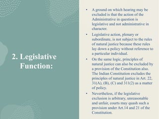 2. Legislative
Function:
• A ground on which hearing may be
excluded is that the action of the
Administrative in question is
legislative and not administrative in
character.
• Legislative action, plenary or
subordinate, is not subject to the rules
of natural justice because these rules
lay down a policy without reference to
a particular individual.
• On the same logic, principles of
natural justice can also be excluded by
a provision of the Constitution also.
The Indian Constitution excludes the
principles of natural justice in Art. 22,
31(A), (B), (C) and 311(2) as a matter
of policy.
• Nevertheless, if the legislative
exclusion is arbitrary, unreasonable
and unfair, courts may quash such a
provision under Art.14 and 21 of the
Constitution.
 