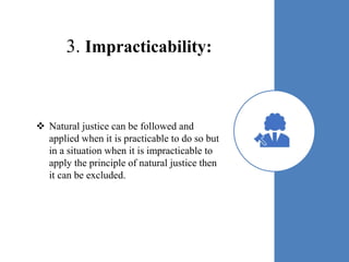 3. Impracticability:
 Natural justice can be followed and
applied when it is practicable to do so but
in a situation when it is impracticable to
apply the principle of natural justice then
it can be excluded.
 