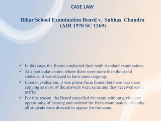 CASE LAW
Bihar School Examination Board v. Subhas Chandra
(AIR 1970 SC 1269)
 In this case, the Board conducted final tenth standard examination.
 At a particular centre, where there were more than thousand
students, it was alleged to have mass copying.
 Even in evaluation, it was prima-facie found that there was mass
copying as most of the answers were same and they received same
marks.
 For this reason, the Board cancelled the exam without giving any
opportunity of hearing and ordered for fresh examination, whereby
all students were directed to appear for the same.
 