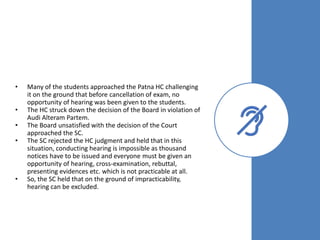 • Many of the students approached the Patna HC challenging
it on the ground that before cancellation of exam, no
opportunity of hearing was been given to the students.
• The HC struck down the decision of the Board in violation of
Audi Alteram Partem.
• The Board unsatisfied with the decision of the Court
approached the SC.
• The SC rejected the HC judgment and held that in this
situation, conducting hearing is impossible as thousand
notices have to be issued and everyone must be given an
opportunity of hearing, cross-examination, rebuttal,
presenting evidences etc. which is not practicable at all.
• So, the SC held that on the ground of impracticability,
hearing can be excluded.
 