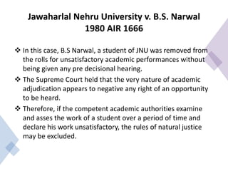 Jawaharlal Nehru University v. B.S. Narwal
1980 AIR 1666
 In this case, B.S Narwal, a student of JNU was removed from
the rolls for unsatisfactory academic performances without
being given any pre decisional hearing.
 The Supreme Court held that the very nature of academic
adjudication appears to negative any right of an opportunity
to be heard.
 Therefore, if the competent academic authorities examine
and asses the work of a student over a period of time and
declare his work unsatisfactory, the rules of natural justice
may be excluded.
 