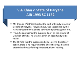 S.A Khan v. State of Haryana
AIR 1993 SC 1152
 Mr. Khan an IPS Officer holding the post of Deputy Inspector
General of Haryana; Haryana Govt., was suspended by the
Haryana Government due to various complaints against him.
 Thus, he approached the Supreme Court on the ground of
violation of PNJ as he was not given an opportunity to be
heard.
 The SC held that the suspension being interim-disciplinary
action, there is no requirement to afford hearing. It can be
ordered without affording an opportunity of hearing.
 