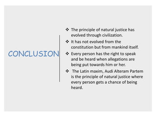 CONCLUSION
 The principle of natural justice has
evolved through civilization.
 It has not evolved from the
constitution but from mankind itself.
 Every person has the right to speak
and be heard when allegations are
being put towards him or her.
 The Latin maxim, Audi Alteram Partem
is the principle of natural justice where
every person gets a chance of being
heard.
 