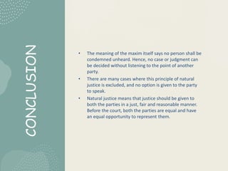 CONCLUSION
• The meaning of the maxim itself says no person shall be
condemned unheard. Hence, no case or judgment can
be decided without listening to the point of another
party.
• There are many cases where this principle of natural
justice is excluded, and no option is given to the party
to speak.
• Natural justice means that justice should be given to
both the parties in a just, fair and reasonable manner.
Before the court, both the parties are equal and have
an equal opportunity to represent them.
 
